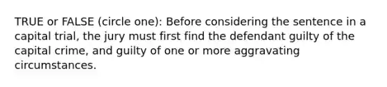 TRUE or FALSE (circle one): Before considering the sentence in a capital trial, the jury must first find the defendant guilty of the capital crime, and guilty of one or more aggravating circumstances.