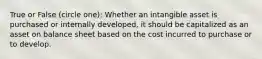 True or False (circle one): Whether an intangible asset is purchased or internally developed, it should be capitalized as an asset on balance sheet based on the cost incurred to purchase or to develop.