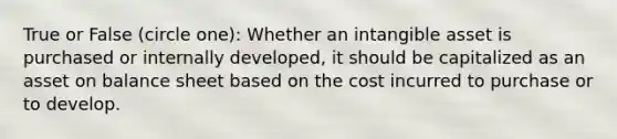 True or False (circle one): Whether an intangible asset is purchased or internally developed, it should be capitalized as an asset on balance sheet based on the cost incurred to purchase or to develop.