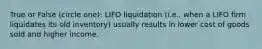 True or False (circle one): LIFO liquidation (i.e., when a LIFO firm liquidates its old inventory) usually results in lower cost of goods sold and higher income.