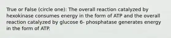 True or False (circle one): The overall reaction catalyzed by hexokinase consumes energy in the form of ATP and the overall reaction catalyzed by glucose 6- phosphatase generates energy in the form of ATP.