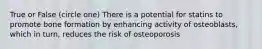 True or False (circle one) There is a potential for statins to promote bone formation by enhancing activity of osteoblasts, which in turn, reduces the risk of osteoporosis