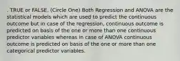 . TRUE or FALSE. (Circle One) Both Regression and ANOVA are the statistical models which are used to predict the continuous outcome but in case of the regression, continuous outcome is predicted on basis of the one or more than one continuous predictor variables whereas in case of ANOVA continuous outcome is predicted on basis of the one or more than one categorical predictor variables.