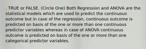 . TRUE or FALSE. (Circle One) Both Regression and ANOVA are the statistical models which are used to predict the continuous outcome but in case of the regression, continuous outcome is predicted on basis of the one or <a href='https://www.questionai.com/knowledge/keWHlEPx42-more-than' class='anchor-knowledge'>more than</a> one continuous predictor variables whereas in case of ANOVA continuous outcome is predicted on basis of the one or more than one categorical predictor variables.