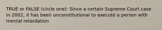 TRUE or FALSE (circle one): Since a certain Supreme Court case in 2002, it has been unconstitutional to execute a person with mental retardation