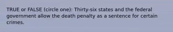 TRUE or FALSE (circle one): Thirty-six states and the federal government allow the death penalty as a sentence for certain crimes.