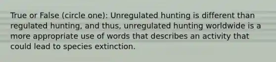 True or False (circle one): Unregulated hunting is different than regulated hunting, and thus, unregulated hunting worldwide is a more appropriate use of words that describes an activity that could lead to species extinction.