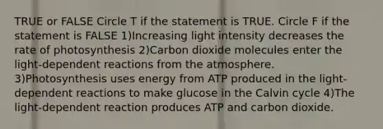 TRUE or FALSE Circle T if the statement is TRUE. Circle F if the statement is FALSE 1)Increasing light intensity decreases the rate of photosynthesis 2)Carbon dioxide molecules enter the light-dependent reactions from the atmosphere. 3)Photosynthesis uses energy from ATP produced in the light-dependent reactions to make glucose in the Calvin cycle 4)The light-dependent reaction produces ATP and carbon dioxide.