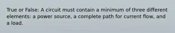 True or False: A circuit must contain a minimum of three different elements: a power source, a complete path for current flow, and a load.