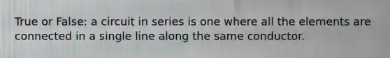True or False: a circuit in series is one where all the elements are connected in a single line along the same conductor.