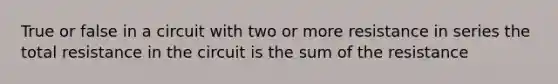 True or false in a circuit with two or more resistance in series the total resistance in the circuit is the sum of the resistance