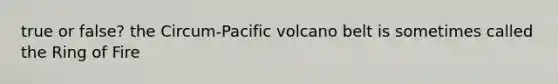 true or false? the Circum-Pacific volcano belt is sometimes called the Ring of Fire