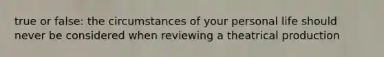 true or false: the circumstances of your personal life should never be considered when reviewing a theatrical production