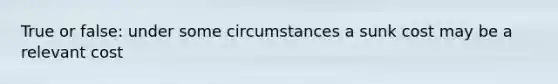 True or false: under some circumstances a sunk cost may be a relevant cost