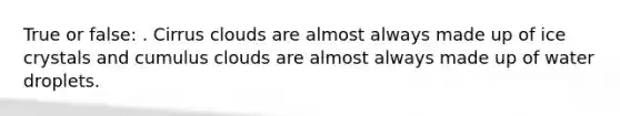 True or false: . Cirrus clouds are almost always made up of ice crystals and cumulus clouds are almost always made up of water droplets.