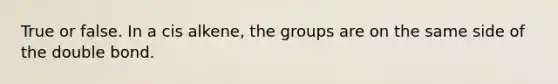 True or false. In a cis alkene, the groups are on the same side of the double bond.