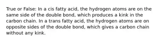 True or False: In a cis fatty acid, the hydrogen atoms are on the same side of the double bond, which produces a kink in the carbon chain. In a trans fatty acid, the hydrogen atoms are on opposite sides of the double bond, which gives a carbon chain without any kink.