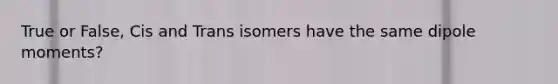 True or False, Cis and Trans isomers have the same dipole moments?