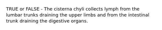 TRUE or FALSE - The cisterna chyli collects lymph from the lumbar trunks draining the upper limbs and from the intestinal trunk draining the digestive organs.