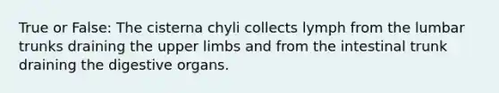 True or False: The cisterna chyli collects lymph from the lumbar trunks draining the upper limbs and from the intestinal trunk draining the digestive organs.