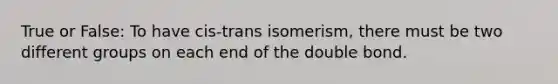 True or False: To have cis-trans isomerism, there must be two different groups on each end of the double bond.