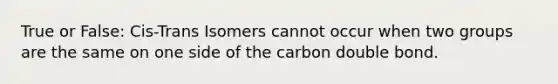 True or False: Cis-Trans Isomers cannot occur when two groups are the same on one side of the carbon double bond.