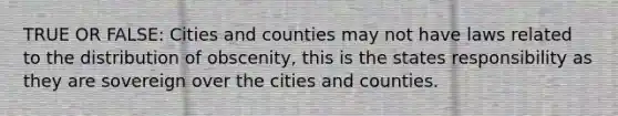 TRUE OR FALSE: Cities and counties may not have laws related to the distribution of obscenity, this is the states responsibility as they are sovereign over the cities and counties.