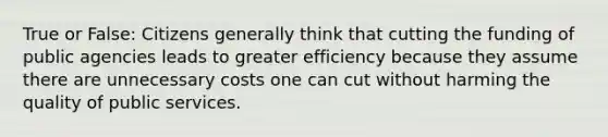 True or False: Citizens generally think that cutting the funding of public agencies leads to greater efficiency because they assume there are unnecessary costs one can cut without harming the quality of public services.