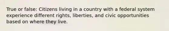 True or false: Citizens living in a country with a federal system experience different rights, liberties, and civic opportunities based on where they live.