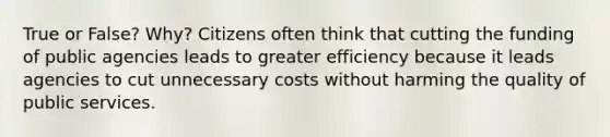 True or False? Why? Citizens often think that cutting the funding of public agencies leads to greater efficiency because it leads agencies to cut unnecessary costs without harming the quality of public services.