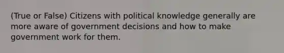 (True or False) Citizens with political knowledge generally are more aware of government decisions and how to make government work for them.