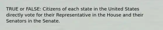 TRUE or FALSE: Citizens of each state in the United States directly vote for their Representative in the House and their Senators in the Senate.