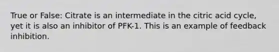 True or False: Citrate is an intermediate in the citric acid cycle, yet it is also an inhibitor of PFK-1. This is an example of feedback inhibition.