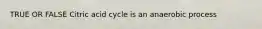 TRUE OR FALSE Citric acid cycle is an anaerobic process