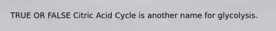 TRUE OR FALSE Citric Acid Cycle is another name for glycolysis.