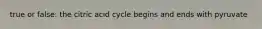 true or false: the citric acid cycle begins and ends with pyruvate