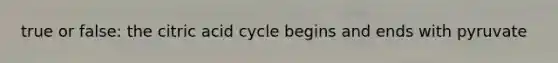 true or false: the citric acid cycle begins and ends with pyruvate