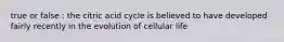 true or false : the citric acid cycle is believed to have developed fairly recently in the evolution of cellular life