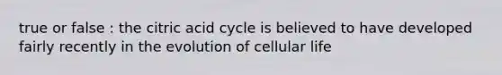 true or false : the citric acid cycle is believed to have developed fairly recently in the evolution of cellular life