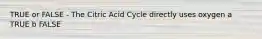 TRUE or FALSE - The Citric Acid Cycle directly uses oxygen a TRUE b FALSE