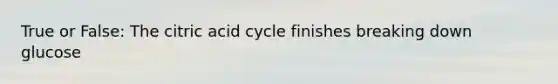 True or False: The citric acid cycle finishes breaking down glucose