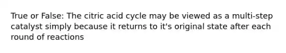 True or False: The citric acid cycle may be viewed as a multi-step catalyst simply because it returns to it's original state after each round of reactions