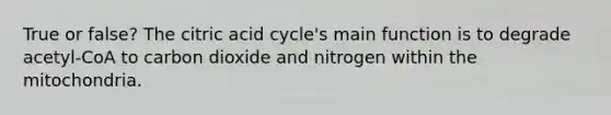 True or false? The citric acid cycle's main function is to degrade acetyl-CoA to carbon dioxide and nitrogen within the mitochondria.