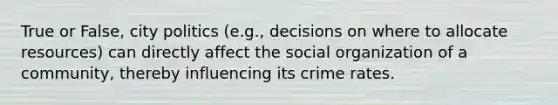 True or False, city politics (e.g., decisions on where to allocate resources) can directly affect the social organization of a community, thereby influencing its crime rates.