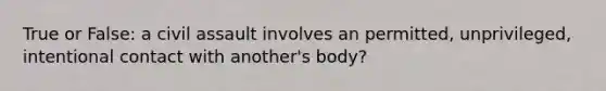 True or False: a civil assault involves an permitted, unprivileged, intentional contact with another's body?