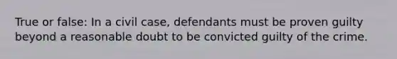 True or false: In a civil case, defendants must be proven guilty beyond a reasonable doubt to be convicted guilty of the crime.