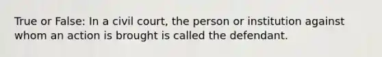 True or False: In a civil court, the person or institution against whom an action is brought is called the defendant.