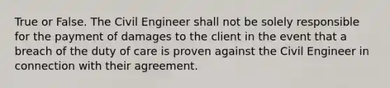 True or False. The Civil Engineer shall not be solely responsible for the payment of damages to the client in the event that a breach of the duty of care is proven against the Civil Engineer in connection with their agreement.