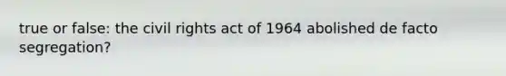 true or false: the civil rights act of 1964 abolished de facto segregation?