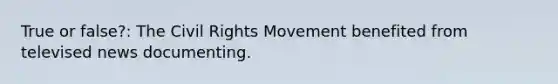 True or false?: The Civil Rights Movement benefited from televised news documenting.